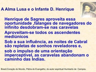 A Alma Lusa e o Infante D. Henrique
Henrique de Sagres aproveita essa
oportunidade ,falanges de navegadores do
infinito desdobram-se nas caravelas
Aproveitam-se todos os ascendentes
mediúnicos
Sob a sua influência, as noites de Cabral
são repletas de sonhos reveladores e,
sob o impulso de uma orientação
imperceptível, as caravelas abandonam o
caminho das Índias.
Brasíl,Coração do Mundo, Pátria do Evangelho, do autor espiritual Humberto de Campos,
 