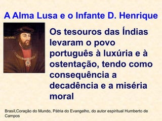 A Alma Lusa e o Infante D. Henrique
Os tesouros das Índias
levaram o povo
português à luxúria e à
ostentação, tendo como
consequência a
decadência e a miséria
moral
Brasíl,Coração do Mundo, Pátria do Evangelho, do autor espiritual Humberto de
Campos
 