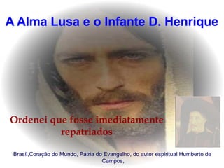 A Alma Lusa e o Infante D. Henrique
Ordenei que fosse imediatamente
repatriados
Brasíl,Coração do Mundo, Pátria do Evangelho, do autor espiritual Humberto de
Campos,
 