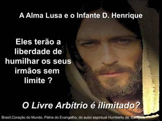 A Alma Lusa e o Infante D. Henrique
Brasíl,Coração do Mundo, Pátria do Evangelho, do autor espiritual Humberto de Campos,
Eles terão a
liberdade de
humilhar os seus
irmãos sem
limite ?
O Livre Arbítrio é ilimitado?O Livre Arbítrio é ilimitado?
 