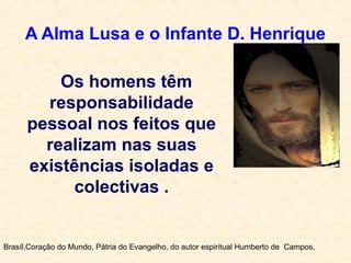 A Alma Lusa e o Infante D. Henrique
Brasíl,Coração do Mundo, Pátria do Evangelho, do autor espiritual Humberto de Campos,
Os homens têm
responsabilidade
pessoal nos feitos que
realizam nas suas
existências isoladas e
colectivas .
 