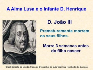 A Alma Lusa e o Infante D. Henrique
D. João III
Prematuramente morrem
os seus filhos.
Morre 3 semanas antes
do filho nascer
Brasíl,Coração do Mundo, Pátria do Evangelho, do autor espiritual Humberto de Campos,
 