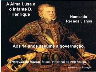 A Alma Lusa e
o Infante D.
Henrique
Aos 14 anos assume a governação.
Sebastião de Portugal
Nomeado
Rei aos 3 anos
Cristóvão de Morais -Museu Nacional de Arte Antiga
 