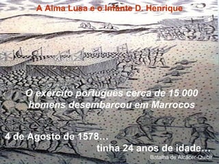 4 de Agosto de 1578…
tinha 24 anos de idade…
O exército português cerca de 15 000
homens desembarcou em Marrocos
A Alma Lusa e o Infante D. Henrique
Batalha de Alcácer-Quibir
 