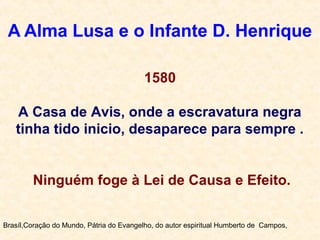 A Alma Lusa e o Infante D. Henrique
Brasíl,Coração do Mundo, Pátria do Evangelho, do autor espiritual Humberto de Campos,
1580
A Casa de Avis, onde a escravatura negra
tinha tido inicio, desaparece para sempre .
Ninguém foge à Lei de Causa e Efeito.
 