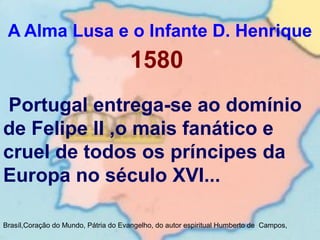 A Alma Lusa e o Infante D. Henrique
Brasíl,Coração do Mundo, Pátria do Evangelho, do autor espiritual Humberto de Campos,
1580
Portugal entrega-se ao domínio
de Felipe II ,o mais fanático e
cruel de todos os príncipes da
Europa no século XVI...
 