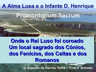 Onde o Rei Luso foi coroadoOnde o Rei Luso foi coroado
Um local sagrado dos Cónios,Um local sagrado dos Cónios,
dos Fenícios, dos Celtas e dosdos Fenícios, dos Celtas e dos
RomanosRomanos
O Segredo da Rainha Velha -- Fina d’ Armada
A Alma Lusa e o Infante D. Henrique
Promontorium Sacrum
 