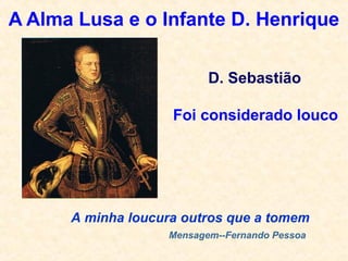 A Alma Lusa e o Infante D. Henrique
A minha loucura outros que a tomem
Mensagem--Fernando Pessoa
D. Sebastião
Foi considerado louco
 