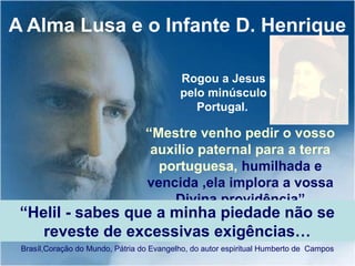 A Alma Lusa e o Infante D. Henrique
Brasíl,Coração do Mundo, Pátria do Evangelho, do autor espiritual Humberto de Campos
“Mestre venho pedir o vosso
auxilio paternal para a terra
portuguesa, humilhada e
vencida ,ela implora a vossa
Divina providência”
Rogou a Jesus
pelo minúsculo
Portugal.
“Helil - sabes que a minha piedade não se
reveste de excessivas exigências…
 