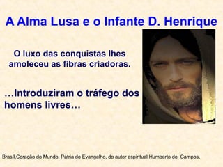 A Alma Lusa e o Infante D. Henrique
Brasíl,Coração do Mundo, Pátria do Evangelho, do autor espiritual Humberto de Campos,
O luxo das conquistas lhes
amoleceu as fibras criadoras.
…Introduziram o tráfego dos
homens livres…
 