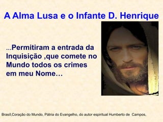 A Alma Lusa e o Infante D. Henrique
Brasíl,Coração do Mundo, Pátria do Evangelho, do autor espiritual Humberto de Campos,
…Permitiram a entrada da
Inquisição ,que comete no
Mundo todos os crimes
em meu Nome…
 