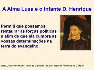 A Alma Lusa e o Infante D. Henrique
Brasíl,Coração do Mundo, Pátria do Evangelho, do autor espiritual Humberto de Campos,
Permiti que possamos
restaurar as forças politicas
a afim de que ela cumpra as
vossas determinações na
terra do evangelho
 