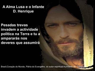 A Alma Lusa e o Infante
D. Henrique
Brasíl,Coração do Mundo, Pátria do Evangelho, do autor espiritual Humberto de Campos,
Pesadas trevas
invadem a actividade
politica na Terra e tu a
ampararás nos
deveres que assumirá
 