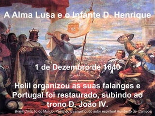 A Alma Lusa e o Infante D. Henrique
Brasíl,Coração do Mundo, Pátria do Evangelho, do autor espiritual Humberto de Campos,
1 de Dezembro de 1640
Helil organizou as suas falanges e
Portugal foi restaurado, subindo ao
trono D. João IV.
 