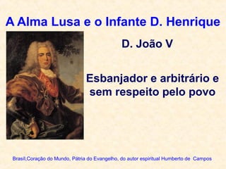 A Alma Lusa e o Infante D. Henrique
Brasíl,Coração do Mundo, Pátria do Evangelho, do autor espiritual Humberto de Campos
Esbanjador e arbitrário e
sem respeito pelo povo
D. João V
 