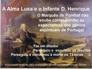 A Alma Lusa e o Infante D. Henrique
Brasíl,Coração do Mundo, Pátria do Evangelho, do autor espiritual Humberto de Campos
O Marquês de Pombal não
soube corresponder às
expectativas dos génios
espirituais de Portugal
Foi um ditador
Perseguiu e expulsou os jesuítas
Perseguiu e condenou à morte os Távoras
 