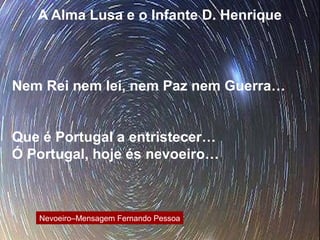 A Alma Lusa e o Infante D. Henrique
Nem Rei nem lei, nem Paz nem Guerra…
Que é Portugal a entristecer…
Ó Portugal, hoje és nevoeiro…
Nevoeiro–Mensagem Fernando Pessoa
 