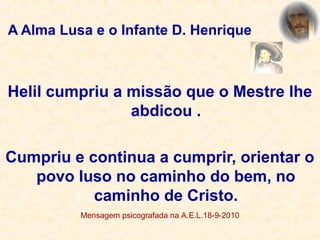 A Alma Lusa e o Infante D. Henrique
Helil cumpriu a missão que o Mestre lhe
abdicou .
Cumpriu e continua a cumprir, orientar o
povo luso no caminho do bem, no
caminho de Cristo.
Mensagem psicografada na A.E.L.18-9-2010
 