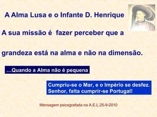 A Alma Lusa e o Infante D. Henrique
A sua missão é fazer perceber que a
grandeza está na alma e não na dimensão.
Mensagem psicografada na A.E.L.25-9-2010
Cumpriu-se o Mar, e o Império se desfez.
Senhor, falta cumprir-se Portugal!
…Quando a Alma não é pequena
 