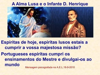 A Alma Lusa e o Infante D. Henrique
Espíritas de hoje, espíritas lusos estais a
cumprir a vossa majestosa missão?
Portugueses espíritas cumpri os
ensinamentos do Mestre e divulgai-os ao
mundo Mensagem psicografada na A.E.L.18-9-2010
 