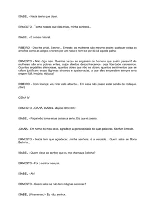 ISABEL - Nada tenho que dizer.
ERNESTO - Tenho notado que está triste, minha senhora...
ISABEL - É o meu natural.
RIBEIRO - Deu-lhe pr'ali, Senhor... Ernesto: as mulheres são mesmo assim: qualquer coisa as
amofina como as alegra; choram por um nada e riem-se por dá cá aquela palha.
ERNESTO - Não diga isso. Quantas vezes se enganam os homens que assim pensam! As
mulheres são uns pobres entes, cujos direitos desconhecemos, cuja liberdade cerceamos.
Quantas angústias silenciosas, quantas dores que não se dizem, quantos sentimentos que se
calam justificam essas lágrimas sinceras e apaixonadas, a que eles emprestam sempre uma
origem fútil, irrisória, ridícula!
RIBEIRO - Com licença: vou tirar esta albarda... Em casa não posso estar senão de rodaque.
(Sai.)
CENA IV
ERNESTO, JOANA, ISABEL, depois RIBEIRO
ISABEL - Papai não toma estas coisas a sério. Diz que é poesia.
JOANA - Em nome do meu sexo, agradeço a generosidade de suas palavras, Senhor Ernesto.
ERNESTO - Nada tem que agradecer, minha senhora; é a verdade... Quem sabe se Dona
Belinha...
ISABEL - Quem disse ao senhor que eu me chamava Belinha?
ERNESTO - Foi o senhor seu pai.
ISABEL - Ah!
ERNESTO - Quem sabe se não tem mágoas secretas?
ISABEL (Vivamente.) - Eu não, senhor.
 