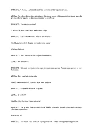 ERNESTO (A Joana.) - A Vossa Excelência compete sondar aquele coração.
JOANA - As mães não sondam; adivinham. São como certos médicos experimentados, que não
precisam tomar o pulso ao doente para saber se tem febre.
ERNESTO - Tem tão bons olhos?
JOANA - Os olhos do coração vêem muito longe.
ERNESTO - E o Senhor Ribeiro... não os terá míopes?
ISABEL (Vivamente.) - Cegos, completamente cegos!
JOANA - Belinha!
ERNESTO - Sei a história do seu projetado casamento.
JOANA - Ele disse-lhe?
ERNESTO - Não está completamente cego: tem cataratas apenas. As cataratas operam-se com
facilidade.
JOANA - Sim, mas falta o cirurgião.
ISABEL (Vivamente.) - O cirurgião deve ser a senhora.
ERNESTO - Eu poderei ajudá-la, se quiser.
JOANA - O senhor?
ISABEL - Oh! Como eu lhe agradeceria!
ERNESTO - Ele ai vem. (Indo ao encontro de Ribeiro, que entra de roda que.) Senhor Ribeiro,
dê-me as suas ordens.
RIBEIRO - Já?
ERNESTO - São horas. Hoje parte um vapor para o Sul... está a correspondência por fazer...
 