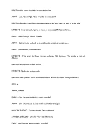 RIBEIRO - Não quero desviá-lo de suas obrigações.
JOANA - Mas, no domingo, há de vir jantar conosco; sim?
RIBEIRO - Bem lembrado! Deita-se mais uma caneca d'água na sopa. Veja lá se vai faltar.
ERNESTO - Serei pontual. (Aperta as mãos às senhoras.) Minhas senhoras...
ISABEL - Até domingo, Senhor Ernesto.
JOANA - Estimei muito conhecê-lo, e agradeço de coração o serviço que...
ISABEL - Também eu, Senhor Ernesto.
ERNESTO - Pelo amor de Deus, minhas senhoras! Até domingo. (Vai apertar a mão de
Ribeiro.)
RIBEIRO - Acompanho-o até a escada.
ERNESTO - Nada, não se incomode.
RIBEIRO - Ora! (Insiste. Novas e últimas cortesias. Ribeiro e Ernesto saem pelo fundo.)
CENA V
JOANA, ISABEL
ISABEL - Não lhe pareceu tão bom moço, mamãe?
JOANA - Sim, sim; mas vai lá para dentro: quero falar a teu pai.
A VOZ DE RIBEIRO - Ponha o chapéu, Senhor Alberto!
A VOZ DE ERNESTO - Ernesto! (Ouve-se Ribeiro rir.)
ISABEL - Vai falar-lhe a meu respeito, mamãe?
 