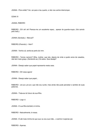 JOANA - Pois então? Vai, vai para o teu quarto, e não nos venha interromper.
CENA VI
JOANA, RIBEIRO
RIBEIRO - Eh! eh! eh! Parece-me um excelente rapaz... apesar do guarda-roupa. (Vai saindo
pelo lado.)
JOANA (Sentada.) - Manuel?
RIBEIRO (Parando.) - Hein?
JOANA - Venha cá, sente-se perto de mim.
RIBEIRO - Temos namoro? Olha, mulher, que isto, depois de vinte e quatro anos de casados,
não tem mais graça. (Sentando-se.) Cá estou. Que deseja?
JOANA - Desejo saber que papel represento nesta casa.
RIBEIRO - Oh! essa agora!
JOANA - Desejo saber que papel...
RIBEIRO - Já ouvi, já ouvi, que não sou surdo; mas ainda não pude perceber o sentido de suas
palavras.
JOANA - Trata-se do futuro de sua filha.
RIBEIRO - Logo vi.
JOANA - E sua filha também é minha.
RIBEIRO - Naturalmente; é nossa.
JOANA - É até mais minha do que sua; eu sou sua mãe... o senhor é apenas pai.
RIBEIRO - Apenas.
 