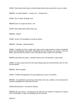 JOANA - Mas durante esse tempo a mulher tentada vacila muitas vezes entre o amor e o dever.
RIBEIRO - A mulher tentada?!... e foste-o tu?!... Tentaram-te?!...
JOANA - Sim. E vacilei. Sossega: venci.
RIBEIRO (Com um suspiro de alívio.) - Ah!
JOANA - Mas cartas sobre cartas recebi, que...
RIBEIRO - Cartas?!
JOANA - Ei-las! (Tira da algibeira um maço de cartas.)
RIBEIRO - Fechadas... Estão fechadas?
JOANA - Fechadas há vinte e quatro anos. Não as abri, para provar-te a minha honestidade
quanto tas apresentasse mais tarde, intercedendo por uma filha que, por ventura, o céu nos
desse, como nos deu. Eu fui forte, e venci; ela pode ser fraca, e ceder. Vê o que fazes!
RIBEIRO (Guardando as cartas.) - Histórias! Caso-a com o Comendador, e caso-a bem!
JOANA - O moço a quem ela ema e com quem deseja casar-se é de boa família e tem um meio
de vida honesto.
RIBEIRO - Não me agrada.
JOANA - Também não agradava a meu pai aquele que eu amei, e no entanto...
RIBEIRO - Foi presidente de província e até ministro; mas caiu o partido, e hoje não passa de
um pobre advogado sem renda certa. Ora viva!
JOANA (Brandamente.) - Convence-te, Manuel.
RIBEIRO (De mau humor.) - Convencer-me de quê? De uma asneira? A pequena ou casa-se
com o Comendador, ou faço uma estralada que vai tudo raso!
CENA VII
 