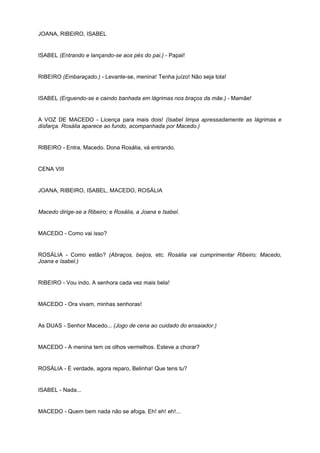 JOANA, RIBEIRO, ISABEL
ISABEL (Entrando e lançando-se aos pés do pai.) - Papai!
RIBEIRO (Embaraçado.) - Levante-se, menina! Tenha juízo! Não seja tola!
ISABEL (Erguendo-se e caindo banhada em lágrimas nos braços da mãe.) - Mamãe!
A VOZ DE MACEDO - Licença para mais dois! (Isabel limpa apressadamente as lágrimas e
disfarça. Rosália aparece ao fundo, acompanhada por Macedo.)
RIBEIRO - Entra, Macedo. Dona Rosália, vá entrando.
CENA VIII
JOANA, RIBEIRO, ISABEL, MACEDO, ROSÁLIA
Macedo dirige-se a Ribeiro; e Rosália, a Joana e Isabel.
MACEDO - Como vai isso?
ROSÁLIA - Como estão? (Abraços, beijos, etc. Rosália vai cumprimentar Ribeiro; Macedo,
Joana e Isabel.)
RIBEIRO - Vou indo. A senhora cada vez mais bela!
MACEDO - Ora vivam, minhas senhoras!
As DUAS - Senhor Macedo... (Jogo de cena ao cuidado do ensaiador.)
MACEDO - A menina tem os olhos vermelhos. Esteve a chorar?
ROSÁLIA - É verdade, agora reparo, Belinha! Que tens tu?
ISABEL - Nada...
MACEDO - Quem bem nada não se afoga. Eh! eh! eh!...
 