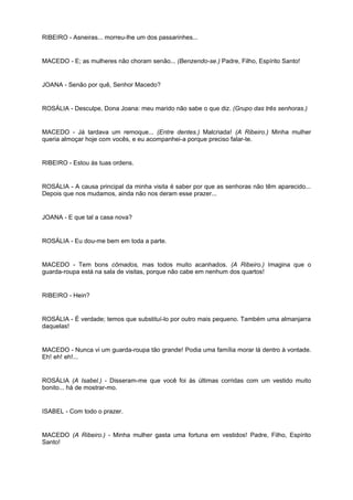RIBEIRO - Asneiras... morreu-lhe um dos passarinhes...
MACEDO - E; as mulheres não choram senão... (Benzendo-se.) Padre, Filho, Espírito Santo!
JOANA - Senão por quê, Senhor Macedo?
ROSÁLIA - Desculpe, Dona Joana: meu marido não sabe o que diz. (Grupo das três senhoras.)
MACEDO - Já tardava um remoque... (Entre dentes.) Malcriada! (A Ribeiro.) Minha mulher
queria almoçar hoje com vocês, e eu acompanhei-a porque preciso falar-te.
RIBEIRO - Estou às tuas ordens.
ROSÁLIA - A causa principal da minha visita é saber por que as senhoras não têm aparecido...
Depois que nos mudamos, ainda não nos deram esse prazer...
JOANA - E que tal a casa nova?
ROSÁLIA - Eu dou-me bem em toda a parte.
MACEDO - Tem bons cômados, mas todos muito acanhados. (A Ribeiro.) Imagina que o
guarda-roupa está na sala de visitas, porque não cabe em nenhum dos quartos!
RIBEIRO - Hein?
ROSÁLIA - É verdade; temos que substituí-lo por outro mais pequeno. Também uma almanjarra
daquelas!
MACEDO - Nunca vi um guarda-roupa tão grande! Podia uma família morar lá dentro à vontade.
Eh! eh! eh!...
ROSÁLIA (A Isabel.) - Disseram-me que você foi às últimas corridas com um vestido muito
bonito... há de mostrar-mo.
ISABEL - Com todo o prazer.
MACEDO (A Ribeiro.) - Minha mulher gasta uma fortuna em vestidos! Padre, Filho, Espírito
Santo!
 