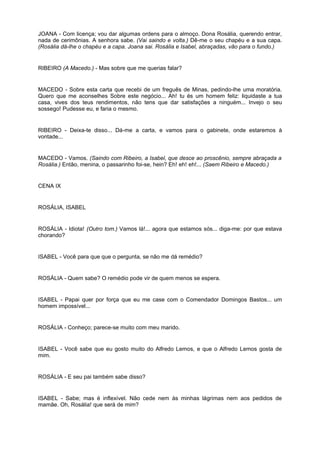 JOANA - Com licença; vou dar algumas ordens para o almoço. Dona Rosália, querendo entrar,
nada de cerimônias. A senhora sabe. (Vai saindo e volta.) Dê-me o seu chapéu e a sua capa.
(Rosália dá-lhe o chapéu e a capa. Joana sai. Rosália e Isabel, abraçadas, vão para o fundo.)
RIBEIRO (A Macedo.) - Mas sobre que me querias falar?
MACEDO - Sobre esta carta que recebi de um freguês de Minas, pedindo-lhe uma moratória.
Quero que me aconselhes Sobre este negócio... Ah! tu és um homem feliz: liquidaste a tua
casa, vives dos teus rendimentos, não tens que dar satisfações a ninguém... Invejo o seu
sossego! Pudesse eu, e faria o mesmo.
RIBEIRO - Deixa-te disso... Dá-me a carta, e vamos para o gabinete, onde estaremos à
vontade...
MACEDO - Vamos. (Saindo com Ribeiro, a Isabel, que desce ao proscênio, sempre abraçada a
Rosália.) Então, menina, o passarinho foi-se, hein? Eh! eh! eh!... (Saem Ribeiro e Macedo.)
CENA IX
ROSÁLIA, ISABEL
ROSÁLIA - Idiota! (Outro tom.) Vamos lá!... agora que estamos sós... diga-me: por que estava
chorando?
ISABEL - Você para que que o pergunta, se não me dá remédio?
ROSÁLIA - Quem sabe? O remédio pode vir de quem menos se espera.
ISABEL - Papai quer por força que eu me case com o Comendador Domingos Bastos... um
homem impossível...
ROSÁLIA - Conheço; parece-se muito com meu marido.
ISABEL - Você sabe que eu gosto muito do Alfredo Lemos, e que o Alfredo Lemos gosta de
mim.
ROSÁLIA - E seu pai também sabe disso?
ISABEL - Sabe; mas é inflexível. Não cede nem às minhas lágrimas nem aos pedidos de
mamãe. Oh, Rosália! que será de mim?
 