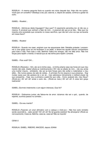 ROSÁLIA - A mesma pergunta fazia eu quando era noiva daquele tipo. Hoje não me queixo.
Você quer um conselho? Obedeça a seu pai; case-se, e, depois de casada, continue a gostar do
outro.
ISABEL - Rosália!...
ROSÁLIA - Admira-se desta linguagem? Que quer? O casamento perverteu-me: já não sou a
mesma. É provável que venham a falar de mim... é possível até que já se fale... Mas que me
importa uma sociedade que consente no nosso sacrifício, que não tem uma voz que se levante
em nosso favor?
ISABEL - Rosália!
ROSÁLIA - Quando me casei, exigiram que me esquecesse dele. Debalde protestei. Levaram-
me a uma igreja como se me levassem a um leilão, e deram-me aquele ridículo companheiro
para toda a vida. Para toda a vida, Belinha! Faltou-me energia; não me falta amor. Não tive
forças para repelir o marido; é natural que as não tenha para repelir o amante.
ISABEL - Pois você? Oh!...
ROSÁLIA (Resoluta.) - Sim, ele vai à minha casa... à minha própria casa nas horas em que meu
marido não está. (Isabel afasta-se instintivamente.) Oh! não se afaste de mim... não sou ainda
uma mulher impura... entretanto, não sei se terei forças para não aviltar e materializar o meu
afeto... Ele nunca passou da sala de visitas... A princípio fiz-me esquiva à sua presença... fingi
muitas vezes que não gostava de o ver ali... mas saboreava intimamente o inefável prazer da
sua companhia... Hoje, sou a primeira a pedir-lhe que volte... Como acabará isto, meu Deus?
(Rindo-se.) Ah! ah! ah! ainda o outro dia... (Rindo-se mais.) Ah! ah! ah! A coisa tem graça
realmente!
ISABEL (Sorrindo tristemente e com algum interesse.) Que foi?
ROSÁLIA - Estávamos juntos; ele falava-me de amor; dizíamos não sei o quê... quando, de
repente, ouvimos passos no corredor...
ISABEL - Era seu marido?
ROSÁLIA (Fazendo um sinal afirmativo com a cabeça e rindo-se.) - Não tive outro remédio
senão escondê-lo... sabe aonde? Ah! ah! ah! No tal guarda-vestidos! Na almanjarra! (Rindo-se
nervosamente.) Case-se, Belinha, case-se, case-se! Não se importe!
CENA X
ROSÁLIA, ISABEL, RIBEIRO, MACEDO, depois JOANA
 
