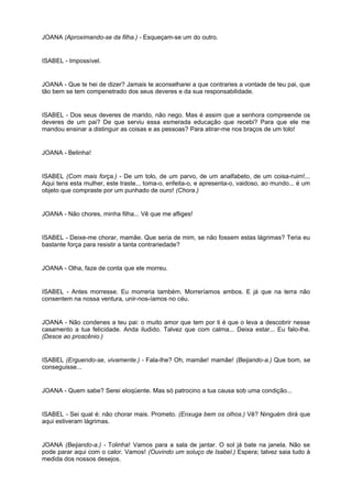 JOANA (Aproximando-se da filha.) - Esqueçam-se um do outro.
ISABEL - Impossível.
JOANA - Que te hei de dizer? Jamais te aconselharei a que contraries a vontade de teu pai, que
tão bem se tem compenetrado dos seus deveres e da sua responsabilidade.
ISABEL - Dos seus deveres de marido, não nego. Mas é assim que a senhora compreende os
deveres de um pai? De que serviu essa esmerada educação que recebi? Para que ele me
mandou ensinar a distinguir as coisas e as pessoas? Para atirar-me nos braços de um tolo!
JOANA - Belinha!
ISABEL (Com mais força.) - De um tolo, de um parvo, de um analfabeto, de um coisa-ruim!...
Aqui tens esta mulher, este traste... toma-o, enfeita-o, e apresenta-o, vaidoso, ao mundo... é um
objeto que compraste por um punhado de ouro! (Chora.)
JOANA - Não chores, minha filha... Vê que me afliges!
ISABEL - Deixe-me chorar, mamãe. Que seria de mim, se não fossem estas lágrimas? Teria eu
bastante força para resistir a tanta contrariedade?
JOANA - Olha, faze de conta que ele morreu.
ISABEL - Antes morresse. Eu morreria também. Morreríamos ambos. E já que na terra não
consentem na nossa ventura, unir-nos-íamos no céu.
JOANA - Não condenes a teu pai: o muito amor que tem por ti é que o leva a descobrir nesse
casamento a tua felicidade. Anda iludido. Talvez que com calma... Deixa estar... Eu falo-lhe.
(Desce ao proscênio.)
ISABEL (Erguendo-se, vivamente.) - Fala-lhe? Oh, mamãe! mamãe! (Beijando-a.) Que bom, se
conseguisse...
JOANA - Quem sabe? Serei eloqüente. Mas só patrocino a tua causa sob uma condição...
ISABEL - Sei qual é: não chorar mais. Prometo. (Enxuga bem os olhos.) Vê? Ninguém dirá que
aqui estiveram lágrimas.
JOANA (Beijando-a.) - Tolinha! Vamos para a sala de jantar. O sol já bate na janela. Não se
pode parar aqui com o calor. Vamos! (Ouvindo um soluço de Isabel.) Espera; talvez saia tudo à
medida dos nossos desejos.
 