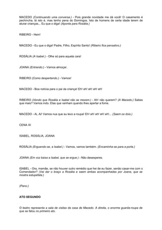MACEDO (Continuando uma conversa.) - Pois grande novidade me dá você! O casamento é
pechincha, lá isto é, mas tenho pena do Domingos. Isto de homens de certa idade terem de
aturar crianças... Eu que o diga! (Aponta para Rosália.)
RIBEIRO - Hein!
MACEDO - Eu que o diga! Padre, Filho, Espírito Santo! (Ribeiro fica pensativo.)
ROSÁLIA (A Isabel.) - Olhe só para aquela cara!
JOANA (Entrando.) - Vamos almoçar.
RIBEIRO (Como despertando.) - Vamos!
MACEDO - Boa notícia para o pai da criança! Eh! eh! eh! eh! eh!
RIBEIRO (Vendo que Rosália e Isabel não se mexem.) - Ah! não querem? (A Macedo.) Sabes
que mais? Vamos indo. Elas que venham quando lhes apertar a fome.
MACEDO - Ai, Ai! Vamos nus que eu levo a roupa! Eh! eh! eh! eh! eh!... (Saem os dois.)
CENA XI
ISABEL, ROSÁLIA, JOANA
ROSÁLIA (Erguendo-se, a Isabel.) - Vamos, vamos também. (Encaminha-se para a porta.)
JOANA (Em voz baixa a Isabel, que se ergue.) - Não desesperes.
ISABEL - Ora, mamãe, se não houver outro remédio que hei de eu fazer, senão casar-me com o
Comendador? (Vai dar o braço a Rosália e saem ambas acompanhadas por Joana, que se
mostra estupefata.)
(Pano.)
ATO SEGUNDO
O teatro representa a sala de visitas da casa de Macedo. A direita, o enorme guarda-roupa de
que se falou no primeiro ato.
 