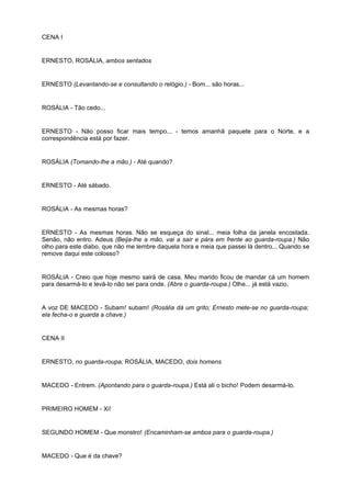 CENA I
ERNESTO, ROSÁLIA, ambos sentados
ERNESTO (Levantando-se e consultando o relógio.) - Bom... são horas...
ROSÁLIA - Tão cedo...
ERNESTO - Não posso ficar mais tempo... - temos amanhã paquete para o Norte, e a
correspondência está por fazer.
ROSÁLIA (Tomando-lhe a mão.) - Até quando?
ERNESTO - Até sábado.
ROSÁLIA - As mesmas horas?
ERNESTO - As mesmas horas. Não se esqueça do sinal... meia folha da janela encostada.
Senão, não entro. Adeus (Beija-lhe a mão, vai a sair e pára em frente ao guarda-roupa.) Não
olho para este diabo, que não me lembre daquela hora e meia que passei lá dentro... Quando se
remove daqui este colosso?
ROSÁLIA - Creio que hoje mesmo sairá de casa. Meu marido ficou de mandar cá um homem
para desarmá-lo e levá-lo não sei para onde. (Abre o guarda-roupa.) Olhe... já está vazio.
A voz DE MACEDO - Subam! subam! (Rosália dá um grito; Ernesto mete-se no guarda-roupa;
ela fecha-o e guarda a chave.)
CENA II
ERNESTO, no guarda-roupa; ROSÁLIA, MACEDO, dois homens
MACEDO - Entrem. (Apontando para o guarda-roupa.) Está ali o bicho! Podem desarmá-lo.
PRIMEIRO HOMEM - Xi!
SEGUNDO HOMEM - Que monstro! (Encaminham-se ambos para o guarda-roupa.)
MACEDO - Que é da chave?
 