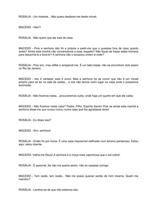 ROSÁLIA - Um instante... Não quero desfazer-me deste móvel.
MACEDO - Hein?
ROSÁLIA - Não quero que ele saia de casa.
MACEDO - Pois a senhora não foi a própria a pedir-me que o pusesse fora de casa quanto
antes? Ainda esta manhã não conversamos a esse respeito? Não fiquei de trazer estes homens
para desarmá-lo e levá-lo? A senhora não o esvaziou ontem à noite?
ROSÁLIA - Pois sim, mas refleti e arrependi-me. É um belo traste; não se encontram dois assim
no Rio de Janeiro.
MACEDO - Isto é verdade: este é único. Mas a senhora há de convir que não é um móvel
próprio para se ter na sala de visitas... e nós não temos outro lugar na casa onde o possamos
acomodar.
ROSÁLIA - Não ficamos nesta... procuraremos outra, onde haja um quarto em que ele caiba.
MACEDO - Não ficamos nesta casa? Padre, Filho, Espírito Santo! Pois se ainda esta manhã a
senhora disse-me que nunca morou numa casa que lhe agradasse tanto!
ROSÁLIA - Eu disse isso?
MACEDO - Sim, senhora!
ROSÁLIA - Então foi por ironia. É uma casa impossível edificada num terreno pantanoso. Estou
aqui, estou doente.
MACEDO- Valha-me Deus! A senhora é a moça mais caprichosa que o sol cobre!
ROSÁLIA - É possível. Se não me queria assim, não se casasse comigo.
MACEDO - Tem razão, tem razão... Não me posso queixar senão de mim mesmo. Quem me
mandou?
ROSÁLIA - Lembre-se de que não estamos sós.
 