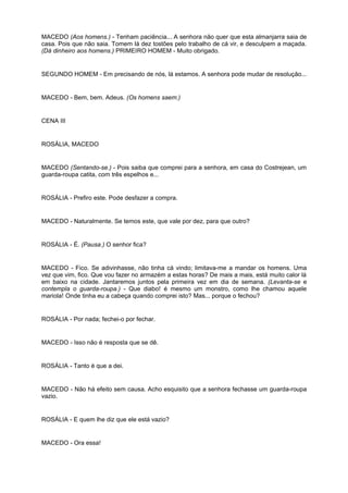 MACEDO (Aos homens.) - Tenham paciência... A senhora não quer que esta almanjarra saia de
casa. Pois que não saia. Tomem lá dez tostões pelo trabalho de cá vir, e desculpem a maçada.
(Dá dinheiro aos homens.) PRIMEIRO HOMEM - Muito obrigado.
SEGUNDO HOMEM - Em precisando de nós, lá estamos. A senhora pode mudar de resolução...
MACEDO - Bem, bem. Adeus. (Os homens saem.)
CENA III
ROSÁLIA, MACEDO
MACEDO (Sentando-se.) - Pois saiba que comprei para a senhora, em casa do Costrejean, um
guarda-roupa catita, com três espelhos e...
ROSÁLIA - Prefiro este. Pode desfazer a compra.
MACEDO - Naturalmente. Se temos este, que vale por dez, para que outro?
ROSÁLIA - É. (Pausa.) O senhor fica?
MACEDO - Fico. Se adivinhasse, não tinha cá vindo; limitava-me a mandar os homens. Uma
vez que vim, fico. Que vou fazer no armazém a estas horas? De mais a mais, está muito calor lá
em baixo na cidade. Jantaremos juntos pela primeira vez em dia de semana. (Levanta-se e
contempla o guarda-roupa.) - Que diabo! é mesmo um monstro, como lhe chamou aquele
mariola! Onde tinha eu a cabeça quando comprei isto? Mas... porque o fechou?
ROSÁLIA - Por nada; fechei-o por fechar.
MACEDO - Isso não é resposta que se dê.
ROSÁLIA - Tanto é que a dei.
MACEDO - Não há efeito sem causa. Acho esquisito que a senhora fechasse um guarda-roupa
vazio.
ROSÁLIA - E quem lhe diz que ele está vazio?
MACEDO - Ora essa!
 