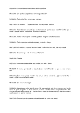 ROSÁLIA - Eu posso ter alguma coisa lá dentro guardada.
MACEDO - Ora qual! o que poderia a senhora guardar ali?
ROSÁLIA - Tanta coisa! Um homem, por exemplo.
MACEDO - Um homem! ... Com essas coisas não se graceja, menina!
ROSÁLIA - Pois não acha esquisito que eu fechasse um guarda-roupa vazio? O senhor que o
disse, é porque alguma suspeita lhe atravessou o espírito.
MACEDO - Padre, Filho, Espírito Santo! Eu podia lá imaginar semelhante coisa!
ROSÁLIA - Tanto imaginou, que está doido por me pedir a chave.
MACEDO - Eu, menina?! Fique-se lá com a chave e, pelo amor de Deus, não diga tolices!
ROSÁLIA - Pois saiba que está ali dentro um homem!
MACEDO - Rosália!
ROSÁLIA - Se quiser convencer-se, abra e verá. Aqui tem a chave.
MACEDO - A menina quer divertir-se à custa de seu marido? Lembre-se que eu podia ser seu
pai!
ROSÁLIA (Com um suspiro.) - Lembro-me, sim, e a todo o instante... (Apresentando-lhe a
chave.) Então? não quer certificar-se?
MACEDO - Ora não me aborreça!
ROSÁLIA - Mas veja que estou falando sério... Na sua ausência veio só um homem... um bonito
rapaz de quem eu gosto... e já se despedia, quando o senhor entrou inesperadamente... Ele
ficou atrapalhado, escondeu-se ali... e eu fechei-o à chave. Aí está a razão por que não consenti
que tocassem no guarda-vestidos.
MACEDO - Eu previno-a de que estas brincadeiras são de muito mau gosto!
 