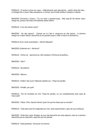 ROSÁLIA - O senhor ia ficar em casa... infalivelmente tudo descobriria... prefiro dizer-lhe tudo...
e entregar-lhe a chave. Mas acautele-se: o homem que lá está metido é resoluto e valente.
MACEDO (Tomando a chave.) - Eu vou abrir o guarda-roupa... Mas veja lá! Se estiver vazio,
zango-me, porque não tolero brincadeiras desta ordem!
ROSÁLIA - E se não estiver vazio?
MACEDO - Se não estiver?... (Caindo em si.) Isto é, zango-me se não estiver... A senhora
obriga-me a dizer tolices! (Aproxima-se do guarda-roupa e mete a chave na fechadura.)
ROSÁLIA (Com muita serenidade.) - Senhor Macedo?
MACEDO (Voltando-se.) - Senhora?
ROSÁLIA - Venha cá... Aproxime-se. (Ele obedece.) Ponha-se de joelhos...
MACEDO - Hein?
ROSÁLIA - De joelhos!
MACEDO - Menina...
ROSÁLIA - Então? não ouve? (Macedo ajoelha-se.) - Peça-me perdão.
MACEDO - Perdão, por quê?
ROSÁLIA - Por ter duvidado de mim. Peça-me perdão, ou vou imediatamente para casa de
meus pais!
MACEDO - Padre, Filho, Espírito Santo! quem foi que lhe disse que eu duvidei?
ROSÁLIA - Toda esta cena foi imaginada por mim, para experimentar o grau de sua confiança.
MACEDO - Pode ficar certa, Rosália, de que não desconfio de coisa alguma; mas se a senhora
desconfia que eu desconfio, peço-lhe que me perdoe.
ROSÁLIA - Está perdoado. Vá buscar os homens.
 