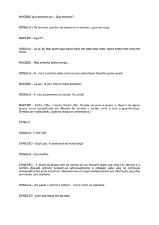 MACEDO (Levantando-se.) - Que homens?
ROSÁLIA - Os homens que têm de desarmar e remover o guarda-roupa.
MACEDO - Agora?
ROSÁLIA - Já, já, já! Não quero que aquilo fique em casa esta noite. Agora ainda mais raiva lhe
tomei.
MACEDO - Mas amanhã temos tempo...
ROSÁLIA - Ai, mau! o senhor sabe como eu sou caprichosa! Quando quero, quero!
MACEDO - Lá vou, lá vou! Ora os meus pecados!
ROSÁLIA - Aí vem justamente um bonde. Vá, ande!
MACEDO - Padre, Filho, Espírito Santo! (Sai. Rosália vai para a janela, e, depois de algum
tempo, como tranqüilizada por Macedo ter tomado o bonde, corre a abrir o guarda-roupa.
Ernesto sai muito pálido, cruza os braços e contempla-a.)
CENA IV
ROSÁLIA, ERNESTO
ERNESTO - Ouvi tudo. A senhora é de muita força!
ROSÁLIA - Sou mulher.
ERNESTO - E assim se brinca com os nervos de um homem! Sabe que mais? O silêncio e a
sombra daquele armário prestam-se admiravelmente à reflexão; esta vida de contínuos
sobressaltos não pode continuar: oferecem-me um lugar vantajosíssimo em São Paulo; peço-lhe
permissão para aceitá-lo.
ROSÁLIA - Ora essa! o senhor é solteiro... é livre como os pássaros.
ERNESTO - Com que frieza me diz isso!
 