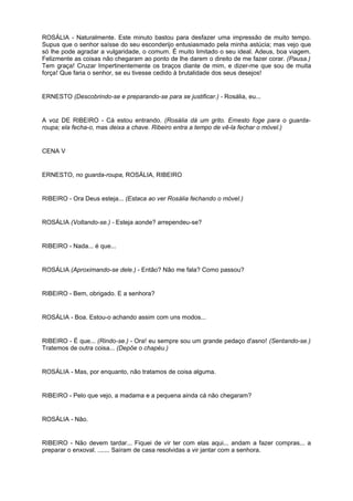 ROSÁLIA - Naturalmente. Este minuto bastou para desfazer uma impressão de muito tempo.
Supus que o senhor saísse do seu esconderijo entusiasmado pela minha astúcia; mas vejo que
só lhe pode agradar a vulgaridade, o comum. É muito limitado o seu ideal. Adeus, boa viagem.
Felizmente as coisas não chegaram ao ponto de lhe darem o direito de me fazer corar. (Pausa.)
Tem graça! Cruzar Impertinentemente os braços diante de mim, e dizer-me que sou de muita
força! Que faria o senhor, se eu tivesse cedido à brutalidade dos seus desejos!
ERNESTO (Descobrindo-se e preparando-se para se justificar.) - Rosália, eu...
A voz DE RIBEIRO - Cá estou entrando. (Rosália dá um grito. Ernesto foge para o guarda-
roupa; ela fecha-o, mas deixa a chave. Ribeiro entra a tempo de vê-la fechar o móvel.)
CENA V
ERNESTO, no guarda-roupa, ROSÁLIA, RIBEIRO
RIBEIRO - Ora Deus esteja... (Estaca ao ver Rosália fechando o móvel.)
ROSÁLIA (Voltando-se.) - Esteja aonde? arrependeu-se?
RIBEIRO - Nada... é que...
ROSÁLIA (Aproximando-se dele.) - Então? Não me fala? Como passou?
RIBEIRO - Bem, obrigado. E a senhora?
ROSÁLIA - Boa. Estou-o achando assim com uns modos...
RIBEIRO - É que... (Rindo-se.) - Ora! eu sempre sou um grande pedaço d'asno! (Sentando-se.)
Tratemos de outra coisa... (Depõe o chapéu.)
ROSÁLIA - Mas, por enquanto, não tratamos de coisa alguma.
RIBEIRO - Pelo que vejo, a madama e a pequena ainda cá não chegaram?
ROSÁLIA - Não.
RIBEIRO - Não devem tardar... Fiquei de vir ter com elas aqui... andam a fazer compras... a
preparar o enxoval. ....... Saíram de casa resolvidas a vir jantar com a senhora.
 