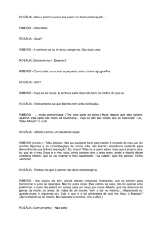 ROSÁLIA - Mas o senhor parece-me assim um tanto embaraçado...
RIBEIRO - Uma tolice.
ROSÁLIA - Qual?
RIBEIRO - A senhora vai ou rir-se ou zangar-se. Das duas uma.
ROSÁLIA (Sentando-se.) - Deveras?
RIBEIRO - Como sabe, vou casar a pequena; mas o noivo repugna-lhe.
ROSÁLIA - Sim?
RIBEIRO - Faça-se de novas. A senhora sabe disso tão bem ou melhor do que eu.
ROSÁLIA - Efetivamente sei que Belinha tem certa inclinação...
RIBEIRO - ... muito pronunciada. (Tira uma carta do bolso.) Hoje, depois que elas saíram,
apanhei esta carta nas mãos da cozinheira... Veja se isto são coisas que se escrevam! (Lê.)
"Meu Alfredo". É o tal.
ROSÁLIA - Alfredo Lemos, um excelente rapaz.
RIBEIRO (Lendo.) - "Meu Alfredo. Não sou bastante forte para resistir à vontade de meu pai. As
minhas lágrimas e as considerações de minha mãe não tiveram eloqüência bastante para
demovê-lo de sua tirânica resolução". Eu, tirano! "Mas tu, a quem adoro mais que à própria vida;
tu, que és o meu Deus e o meu tudo, conta sempre com o meu amor, antes e depois desse
comércio infame, que se vai chamar o meu casamento. Tua Isabel". Que lhe parece, minha
senhora?
ROSÁLIA - Parece-me que o senhor não deve constrangê-la.
RIBEIRO - Isto copiou ela sem dúvida desses romances indecentes, que só servem para
transtornar o juízo às raparigas. Não foi outra coisa. Mas vamos ao caso; isto foi apenas uma
preliminar: o outro dia esteve em nossa casa um moço por nome Alberto, que me arrancou às
garras da morte, ou antes, às rodas de um bonde. Vem a dar no mesmo... (Reparando no
guarda-roupa e erguendo-se.) Esta é que é a tal almanjarra de que me falou o Macedo?
(Aproximando-se do móvel.) Na realidade é enorme. (Vai a abrir.)
ROSÁLIA (Com um grito.) - Não abra!
 