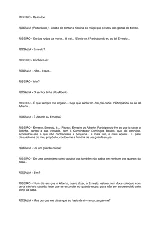 RIBEIRO - Desculpe.
ROSÁLIA (Perturbada.) - Acabe de contar a história do moço que o livrou das garras do bonde.
RIBEIRO - Ou das rodas da morte... lá vai... (Senta-se.) Participando eu ao tal Ernesto...
ROSÁLIA - Ernesto?
RIBEIRO - Conhece-o?
ROSÁLIA - Não... é que...
RIBEIRO - Ahn?
ROSÁLIA - O senhor tinha dito Alberto.
RIBEIRO - É que sempre me engano... Seja que santo for, ora pro nobis. Participando eu ao tal
Alberto...
ROSÁLIA - É Alberto ou Ernesto?
RIBEIRO - Ernesto, Ernesto, é... (Pausa.) Ernesto ou Alberto. Participando-lhe eu que ia casar a
Belinha, contra a sua vontade, com o Comendador Domingos Bastos, que ele conhece,
aconselhou-me a que não contrariasse a pequena... e mais isto, e mais aquilo... E, para
dissuadir-me do meu propósito, contou-me a história de um guarda-roupa.
ROSÁLIA - De um guarda-roupa?
RIBEIRO - De uma almanjarra como aquela que também não cabia em nenhum dos quartos da
casa...
ROSÁLIA - Sim?
RIBEIRO - Num dia em que o Alberto, quero dizer, o Ernesto, estava num doce colóquio com
certa senhora casada, teve que se esconder no guarda-roupa, para não ser surpreendido pelo
dono da casa.
ROSÁLIA - Mas por que me disse que eu havia de rir-me ou zangar-me?
 