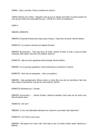 ISABEL - Deus o permita. (Toma o cestinho de costura.)
JOANA (Saindo com a filha.) - Ninguém mais do que eu deseja ver-te feliz. É preciso acabar de
uma vez por todas com essas lágrimas que... (Perde-se o resto nos bastidores.)
CENA II
RIBEIRO, ERNESTO
RIBEIRO (Trazendo Ernesto pelo braço quase à força.) - Faça favor de entrar, Senhor Alberto.
ERNESTO - E o senhor a dar-lhe com Alberto! Ernesto!
RIBEIRO (Emendando.) - Pois faça favor de entrar, Senhor Ernesto. É esta a nossa humilde
choupana. Não repare. Aqui tem uma cadeira: sente-se.
ERNESTO - Não sei como agradecer tanta bondade, Senhor Ribeiro.
RIBEIRO - Eu é que devo agradecer, é boa! (Chamando.) ó senhora! ó menina!
ERNESTO - Ora! não vim preparado... (Vai a um espelho.)
RIBEIRO - Está perfeitamente. Minha mulher e minha filha não são de cerimônias. Não lhes
faça muitos cumprimentos: é pô-las em mau costume, Senhor...
ERNESTO (Sentando-se.) - Ernesto.
RIBEIRO (Concluindo.) - ... Senhor Ernesto. (Senta-se também.) Aqui onde me vê, tenho uma
filha de dezoito anos.
ERNESTO - Ah! sim?
RIBEIRO - E se o meu Manuelito estivesse vivo, devia ter a sua idade. Que idade tem?
ERNESTO - Eu? Vinte e cinco anos.
RIBEIRO - Ele estaria com vinte e três. Ora! está no céu. Foi talvez melhor assim. Resta-me a
Belinha.
 