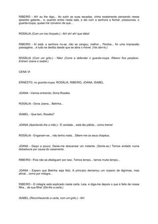 RIBEIRO - Ah! eu lhe digo... Ao subir as suas escadas, vinha exatamente pensando nesse
episódio galante... e, quando entrei nesta sala, e dei com a senhora a fechar, pressurosa, o
guarda-roupa, quase me convenci de que...
ROSÁLIA (Com um riso forçado.) - Ah! ah! ah! que idéia!
RIBEIRO - Aí está; a senhora riu-se, não se zangou; melhor... Perdoe... foi uma impressão
passageira... e tudo se desfaz desde que se abra o móvel. (Vai abri-lo.)
ROSÁLIA (Com um grito.) - Não! (Corre a defender o guarda-roupa. Ribeiro fica perplexo.
Entram Joana e Isabel.)
CENA VI
ERNESTO, no guarda-roupa, ROSÁLIA, RIBEIRO, JOANA, ISABEL
JOANA - Vamos entrando, Dona Rosália.
ROSÁLIA - Dona Joana... Belinha...
ISABEL - Que tem, Rosália?
JOANA (Apertando-lhe a mão.) - É verdade... está tão pálida... como treme!
ROSÁLIA - Enganam-se... não tenho nada... Dêem-me os seus chapéus.
JOANA - Daqui a pouco. Deixe-me descansar um instante. (Senta-se.) Temos andado numa
dobadoura por causa do casamento.
RIBEIRO - Pois não se afadiguem por isso. Temos tempo... temos muito tempo...
JOANA - Espero que Belinha seja feliz. A princípio derramou um oceano de lágrimas, mas
afinal... como por milagre...
RIBEIRO - O milagre está explicado nesta carta. Leia, e diga-me depois o que é feito de nossa
filha... de sua filha! (Dá-lhe a carta.)
ISABEL (Reconhecendo a carta, com um grito.) - Ah!
 