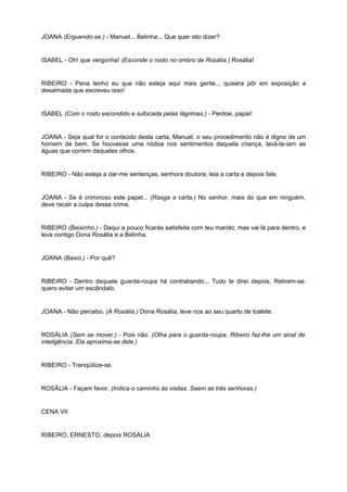 JOANA (Erguendo-se.) - Manuel... Belinha... Que quer isto dizer?
ISABEL - Oh! que vergonha! (Esconde o rosto no ombro de Rosália.) Rosália!
RIBEIRO - Pena tenho eu que não esteja aqui mais gente... quisera pôr em exposição a
desalmada que escreveu isso!
ISABEL (Com o rosto escondido e sufocada pelas lágrimas.) - Perdoe, papai!
JOANA - Seja qual for o conteúdo desta carta, Manuel, o seu procedimento não é digno de um
homem de bem. Se houvesse uma nódoa nos sentimentos daquela criança, lavá-la-iam as
águas que correm daqueles olhos.
RIBEIRO - Não esteja a dar-me sentenças, senhora doutora; leia a carta e depois fale.
JOANA - Se é criminoso este papel... (Rasga a carta.) No senhor, mais do que em ninguém,
deve recair a culpa desse crime.
RIBEIRO (Baixinho.) - Daqui a pouco ficarás satisfeita com teu marido; mas vai lá para dentro, e
leva contigo Dona Rosália e a Belinha.
JOANA (Baixo.) - Por quê?
RIBEIRO - Dentro daquele guarda-roupa há contrabando... Tudo te direi depois. Retirem-se:
quero evitar um escândalo.
JOANA - Não percebo. (A Rosália.) Dona Rosália, leve nos ao seu quarto de toalete.
ROSÁLIA (Sem se mover.) - Pois não. (Olha para o guarda-roupa. Ribeiro faz-lhe um sinal de
inteligência. Ela aproxima-se dele.)
RIBEIRO - Tranqüilize-se.
ROSÁLIA - Façam favor. (Indica o caminho às visitas. Saem as três senhoras.)
CENA VII
RIBEIRO, ERNESTO, depois ROSÁLIA
 