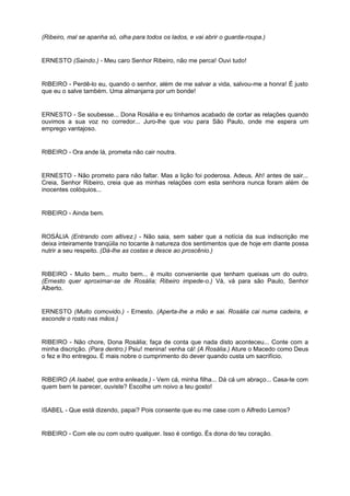 (Ribeiro, mal se apanha só, olha para todos os lados, e vai abrir o guarda-roupa.)
ERNESTO (Saindo.) - Meu caro Senhor Ribeiro, não me perca! Ouvi tudo!
RIBEIRO - Perdê-lo eu, quando o senhor, além de me salvar a vida, salvou-me a honra! É justo
que eu o salve também. Uma almanjarra por um bonde!
ERNESTO - Se soubesse... Dona Rosália e eu tínhamos acabado de cortar as relações quando
ouvimos a sua voz no corredor... Juro-lhe que vou para São Paulo, onde me espera um
emprego vantajoso.
RIBEIRO - Ora ande lá, prometa não cair noutra.
ERNESTO - Não prometo para não faltar. Mas a lição foi poderosa. Adeus. Ah! antes de sair...
Creia, Senhor Ribeiro, creia que as minhas relações com esta senhora nunca foram além de
inocentes colóquios...
RIBEIRO - Ainda bem.
ROSÁLIA (Entrando com altivez.) - Não saia, sem saber que a notícia da sua indiscrição me
deixa inteiramente tranqüila no tocante à natureza dos sentimentos que de hoje em diante possa
nutrir a seu respeito. (Dá-lhe as costas e desce ao proscênio.)
RIBEIRO - Muito bem... muito bem... é muito conveniente que tenham queixas um do outro.
(Ernesto quer aproximar-se de Rosália; Ribeiro impede-o.) Vá, vá para são Paulo, Senhor
Alberto.
ERNESTO (Muito comovido.) - Ernesto. (Aperta-lhe a mão e sai. Rosália cai numa cadeira, e
esconde o rosto nas mãos.)
RIBEIRO - Não chore, Dona Rosália; faça de conta que nada disto aconteceu... Conte com a
minha discrição. (Para dentro.) Psiu! menina! venha cá! (A Rosália.) Ature o Macedo como Deus
o fez e lho entregou. É mais nobre o cumprimento do dever quando custa um sacrifício.
RIBEIRO (A Isabel, que entra enleada.) - Vem cá, minha filha... Dá cá um abraço... Casa-te com
quem bem te parecer, ouviste? Escolhe um noivo a teu gosto!
ISABEL - Que está dizendo, papai? Pois consente que eu me case com o Alfredo Lemos?
RIBEIRO - Com ele ou com outro qualquer. Isso é contigo. És dona do teu coração.
 