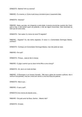 ERNESTO - Belinha? Ah! é a menina?
RIBEIRO - É a menina, é. Conto muito breve convidá-lo para o casamento dela.
ERNESTO - Deveras?
RIBEIRO - Nada, que elas, em chegando a certa idade, é preciso arrumá-las; quando não, ficam
para aí tias, e não acham quem as pretenda, a não ser algum troca-tintas, mais namorado do
dote que de outra coisa.
ERNESTO - Tem razão. E o nome do noivo? É segredo?
RIBEIRO - Segredo? Eu não tenho segredos. O noivo é o Comendador Domingos Bastos,
conhece?
ERNESTO - Conheço um Comendador Domingos Bastos, mas não pode ser esse.
RIBEIRO - Por quê?
ERNESTO - Porque... esse já não é criança.
RIBEIRO - E julga o senhor que eu dava minha filha a uma criança?
ERNESTO - Ah, isto é um modo de falar.
RIBEIRO - O Domingos é um homem honrado... Não teve a glória de inventar a pólvora, não é
nenhum fura-paredes, mas tem muito bom senso e uma boa dúzia de patacas.
ERNESTO - Mas é que...
RIBEIRO - E que o quê?
ERNESTO Uma menina de dezoito anos...
RIBEIRO - Ora pelo amor de Deus, Senhor... Alberto não?
ERNESTO - Ernesto.
 