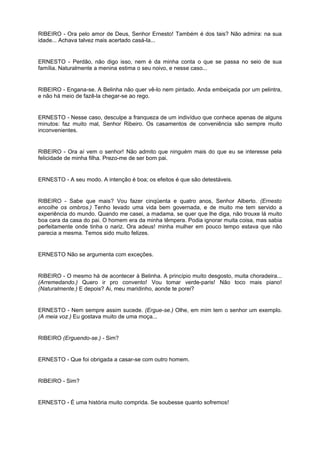 RIBEIRO - Ora pelo amor de Deus, Senhor Ernesto! Também é dos tais? Não admira: na sua
idade... Achava talvez mais acertado casá-la...
ERNESTO - Perdão, não digo isso, nem é da minha conta o que se passa no seio de sua
família. Naturalmente a menina estima o seu noivo, e nesse caso...
RIBEIRO - Engana-se. A Belinha não quer vê-lo nem pintado. Anda embeiçada por um pelintra,
e não há meio de fazê-la chegar-se ao rego.
ERNESTO - Nesse caso, desculpe a franqueza de um indivíduo que conhece apenas de alguns
minutos: faz muito mal, Senhor Ribeiro. Os casamentos de conveniência são sempre muito
inconvenientes.
RIBEIRO - Ora aí vem o senhor! Não admito que ninguém mais do que eu se interesse pela
felicidade de minha filha. Prezo-me de ser bom pai.
ERNESTO - A seu modo. A intenção é boa; os efeitos é que são detestáveis.
RIBEIRO - Sabe que mais? Vou fazer cinqüenta e quatro anos, Senhor Alberto. (Ernesto
encolhe os ombros.) Tenho levado uma vida bem governada, e de muito me tem servido a
experiência do mundo. Quando me casei, a madama, se quer que lhe diga, não trouxe lá muito
boa cara da casa do pai. O homem era da minha têmpera. Podia ignorar muita coisa, mas sabia
perfeitamente onde tinha o nariz. Ora adeus! minha mulher em pouco tempo estava que não
parecia a mesma. Temos sido muito felizes.
ERNESTO Não se argumenta com exceções.
RIBEIRO - O mesmo há de acontecer à Belinha. A princípio muito desgosto, muita choradeira...
(Arremedando.) Quero ir pro convento! Vou tomar verde-paris! Não toco mais piano!
(Naturalmente.) E depois? Ai, meu maridinho, aonde te porei?
ERNESTO - Nem sempre assim sucede. (Ergue-se.) Olhe, em mim tem o senhor um exemplo.
(A meia voz.) Eu gostava muito de uma moça...
RIBEIRO (Erguendo-se.) - Sim?
ERNESTO - Que foi obrigada a casar-se com outro homem.
RIBEIRO - Sim?
ERNESTO - É uma história muito comprida. Se soubesse quanto sofremos!
 